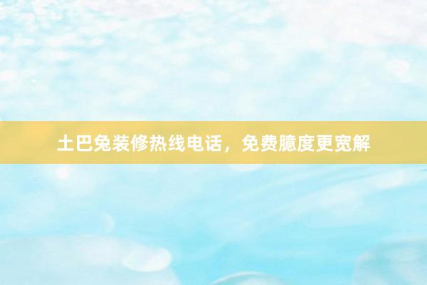 土巴兔装修热线电话，免费臆度更宽解
